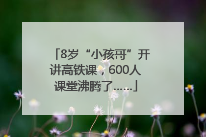 8岁“小孩哥”开讲高铁课，600人课堂沸腾了……