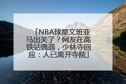 NBA球星文班亚马出关了？网友在高铁站偶遇，少林寺回应：人已离开寺院